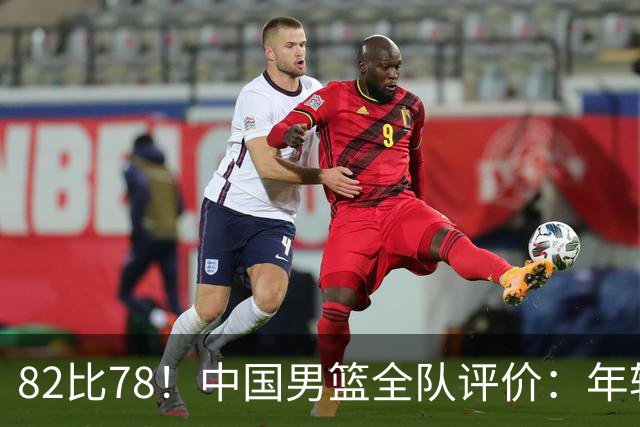 82比78！中国男篮全队评价：年轻球员敢打敢拼，主教练用人灵活